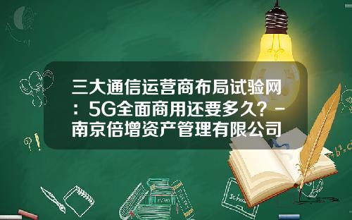 三大通信运营商布局试验网：5G全面商用还要多久？-南京倍增资产管理有限公司