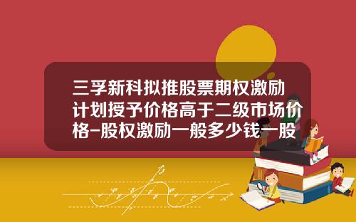 三孚新科拟推股票期权激励计划授予价格高于二级市场价格-股权激励一般多少钱一股