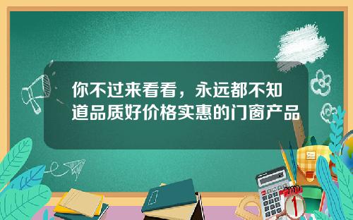 你不过来看看，永远都不知道品质好价格实惠的门窗产品