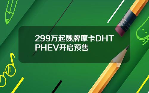 299万起魏牌摩卡DHTPHEV开启预售