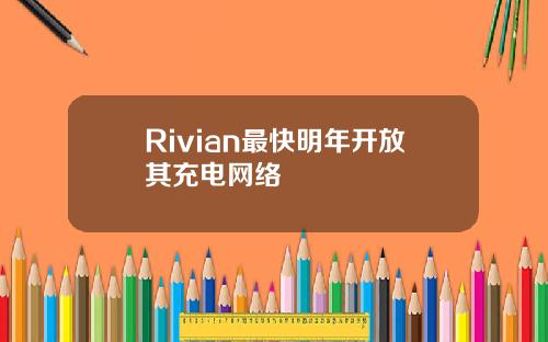 Rivian最快明年开放其充电网络