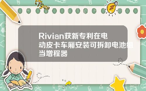 Rivian获新专利在电动皮卡车厢安装可拆卸电池组当增程器