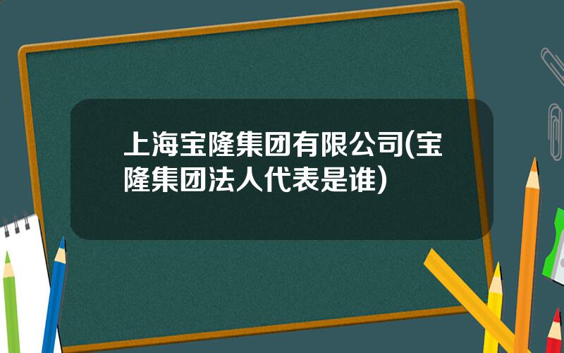 上海宝隆集团有限公司(宝隆集团法人代表是谁)