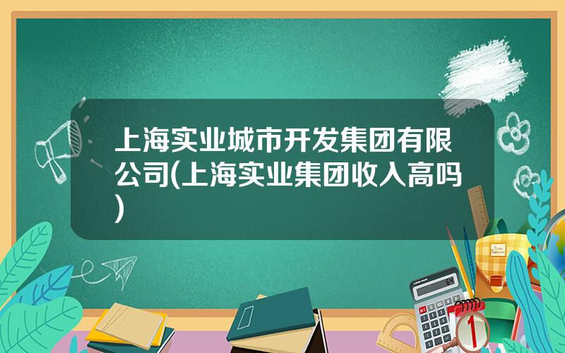 上海实业城市开发集团有限公司(上海实业集团收入高吗)