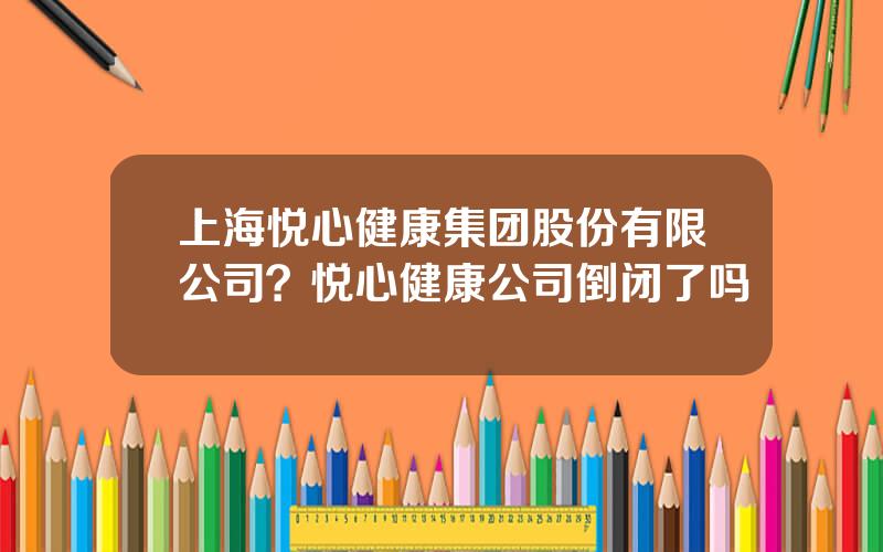 上海悦心健康集团股份有限公司？悦心健康公司倒闭了吗