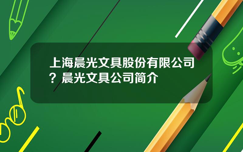 上海晨光文具股份有限公司？晨光文具公司简介