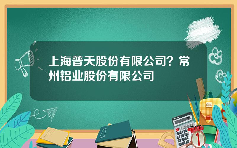 上海普天股份有限公司？常州铝业股份有限公司