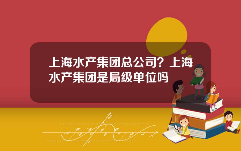 上海水产集团总公司？上海水产集团是局级单位吗