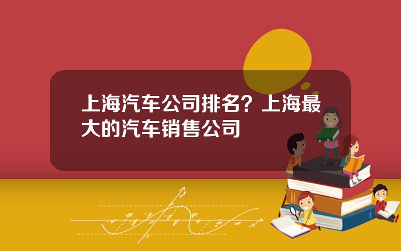 上海汽车公司排名？上海最大的汽车销售公司