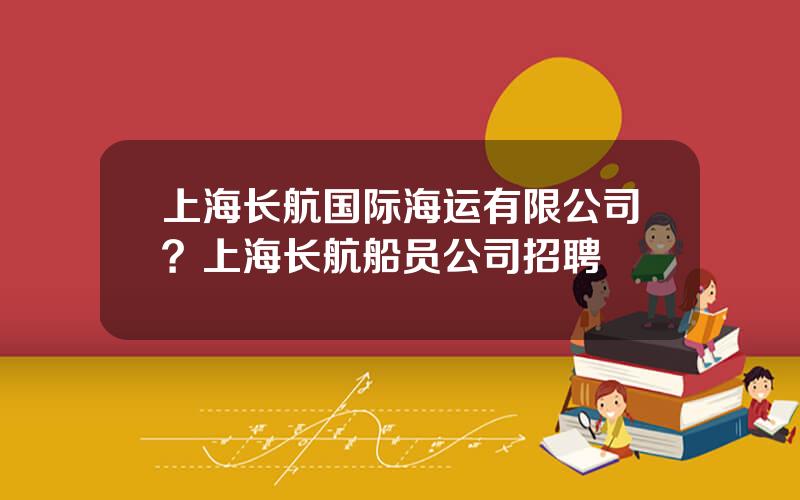 上海长航国际海运有限公司？上海长航船员公司招聘