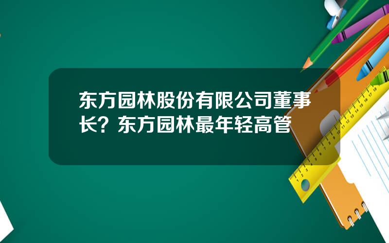 东方园林股份有限公司董事长？东方园林最年轻高管