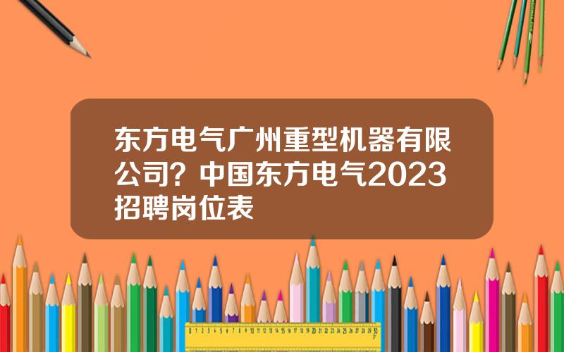 东方电气广州重型机器有限公司？中国东方电气2023招聘岗位表