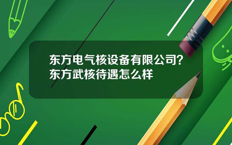 东方电气核设备有限公司？东方武核待遇怎么样