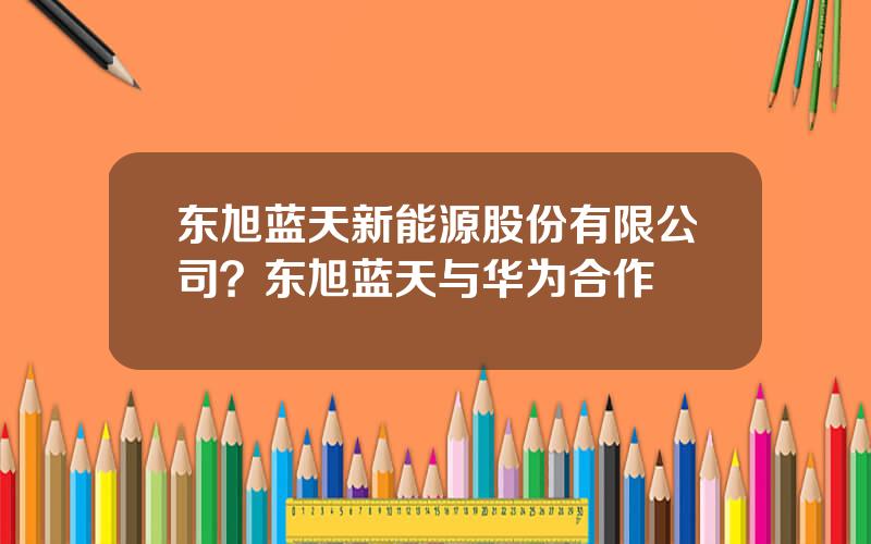 东旭蓝天新能源股份有限公司？东旭蓝天与华为合作