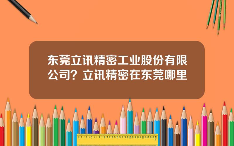 东莞立讯精密工业股份有限公司？立讯精密在东莞哪里