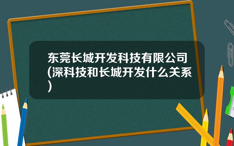 东莞长城开发科技有限公司(深科技和长城开发什么关系)