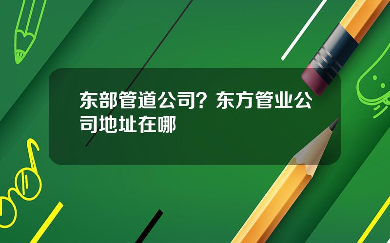 东部管道公司？东方管业公司地址在哪