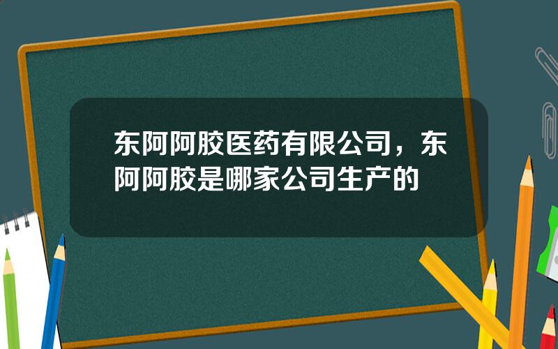 东阿阿胶医药有限公司，东阿阿胶是哪家公司生产的