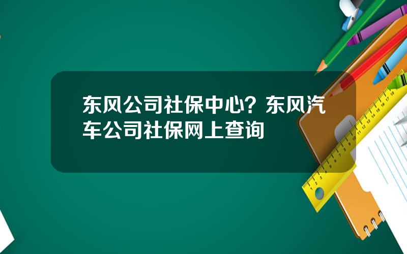 东风公司社保中心？东风汽车公司社保网上查询