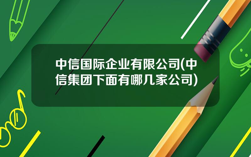 中信国际企业有限公司(中信集团下面有哪几家公司)