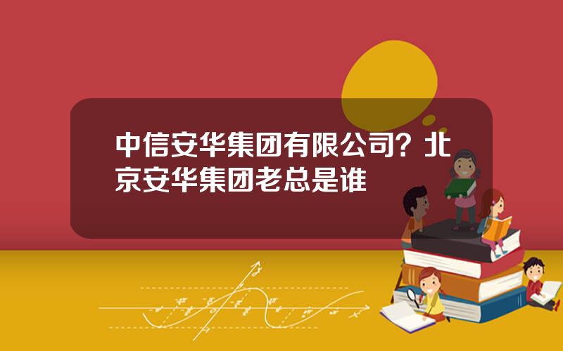 中信安华集团有限公司？北京安华集团老总是谁