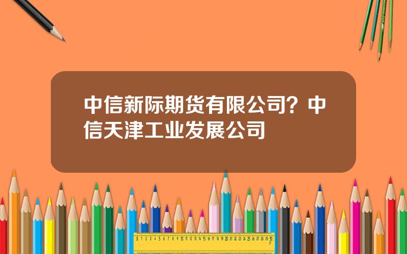 中信新际期货有限公司？中信天津工业发展公司