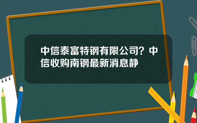 中信泰富特钢有限公司？中信收购南钢最新消息静