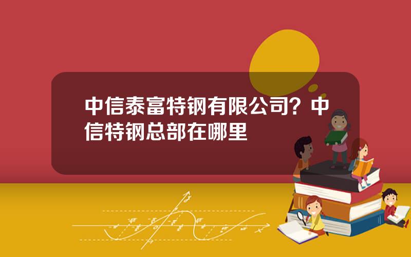 中信泰富特钢有限公司？中信特钢总部在哪里