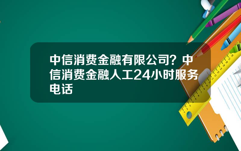 中信消费金融有限公司？中信消费金融人工24小时服务电话