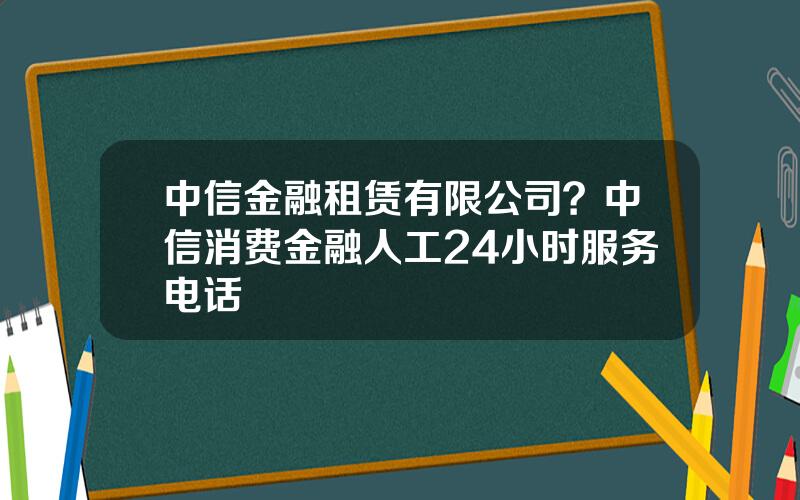 中信金融租赁有限公司？中信消费金融人工24小时服务电话