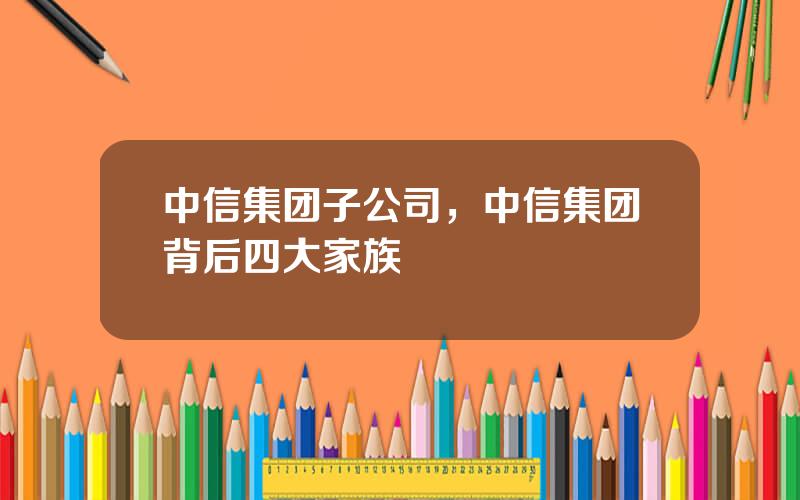 中信集团子公司，中信集团背后四大家族