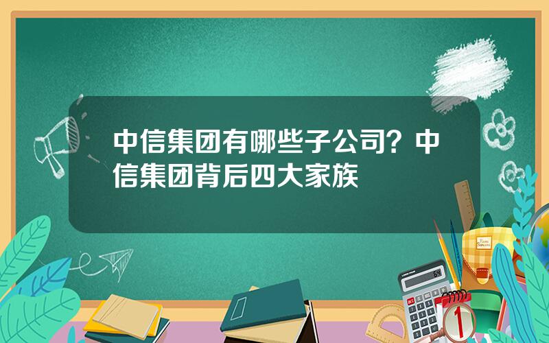 中信集团有哪些子公司？中信集团背后四大家族