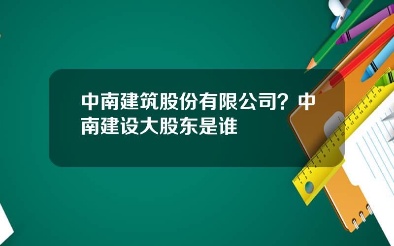 中南建筑股份有限公司？中南建设大股东是谁