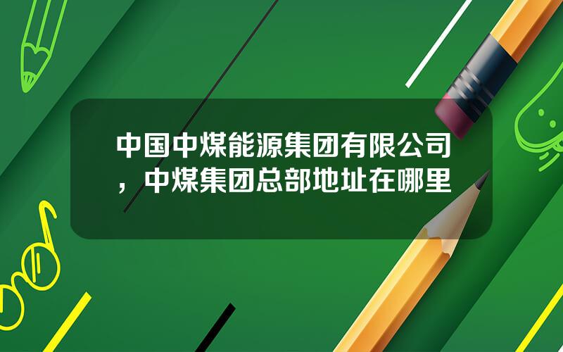 中国中煤能源集团有限公司，中煤集团总部地址在哪里