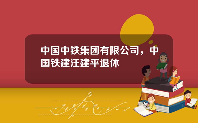 中国中铁集团有限公司，中国铁建汪建平退休