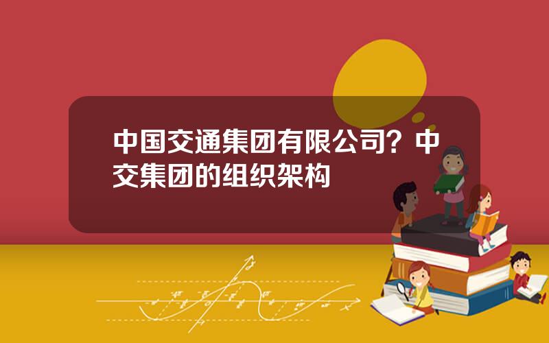 中国交通集团有限公司？中交集团的组织架构