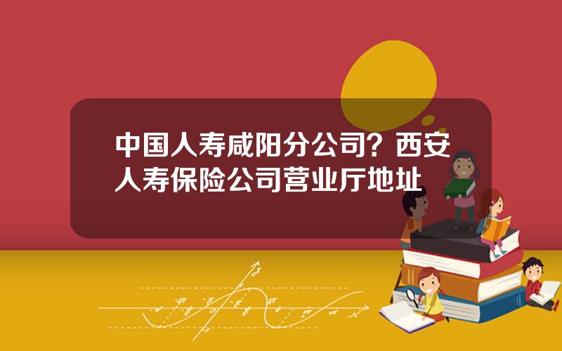 中国人寿咸阳分公司？西安人寿保险公司营业厅地址