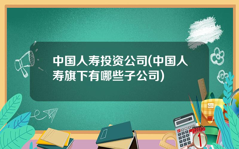 中国人寿投资公司(中国人寿旗下有哪些子公司)