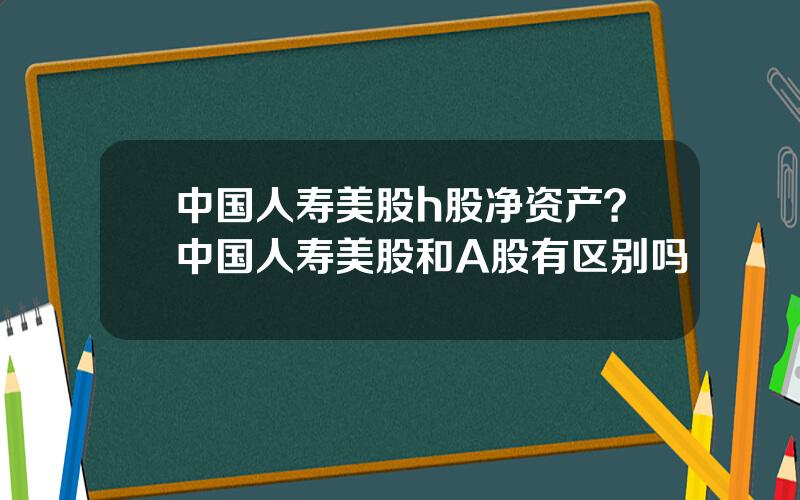 中国人寿美股h股净资产？中国人寿美股和A股有区别吗