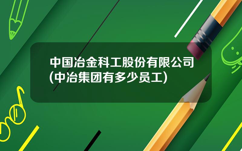 中国冶金科工股份有限公司(中冶集团有多少员工)