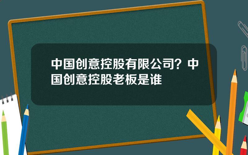 中国创意控股有限公司？中国创意控股老板是谁