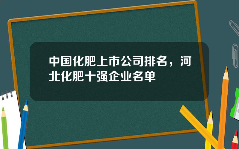 中国化肥上市公司排名，河北化肥十强企业名单