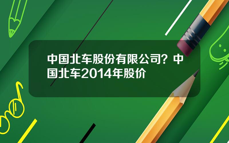 中国北车股份有限公司？中国北车2014年股价