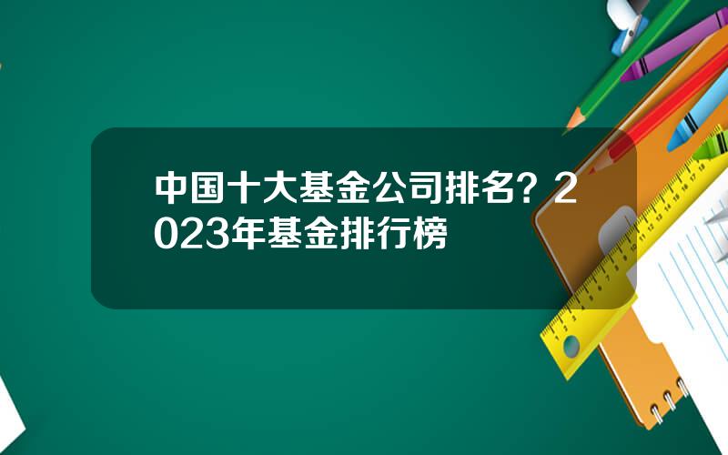 中国十大基金公司排名？2023年基金排行榜