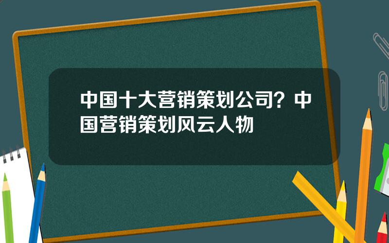 中国十大营销策划公司？中国营销策划风云人物