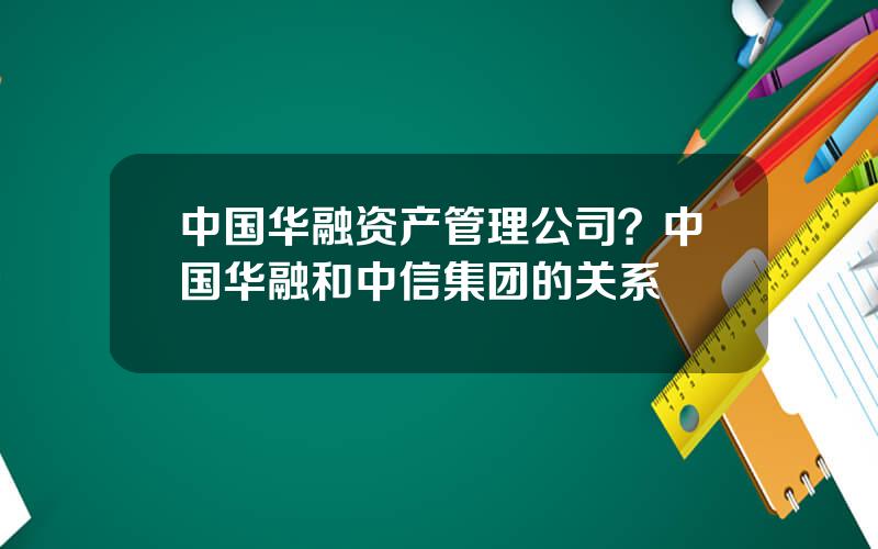 中国华融资产管理公司？中国华融和中信集团的关系