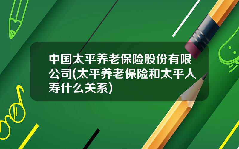 中国太平养老保险股份有限公司(太平养老保险和太平人寿什么关系)