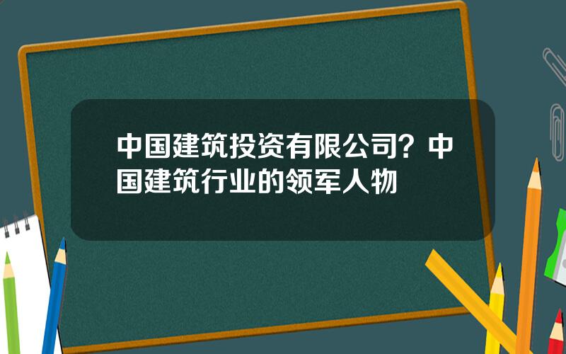 中国建筑投资有限公司？中国建筑行业的领军人物