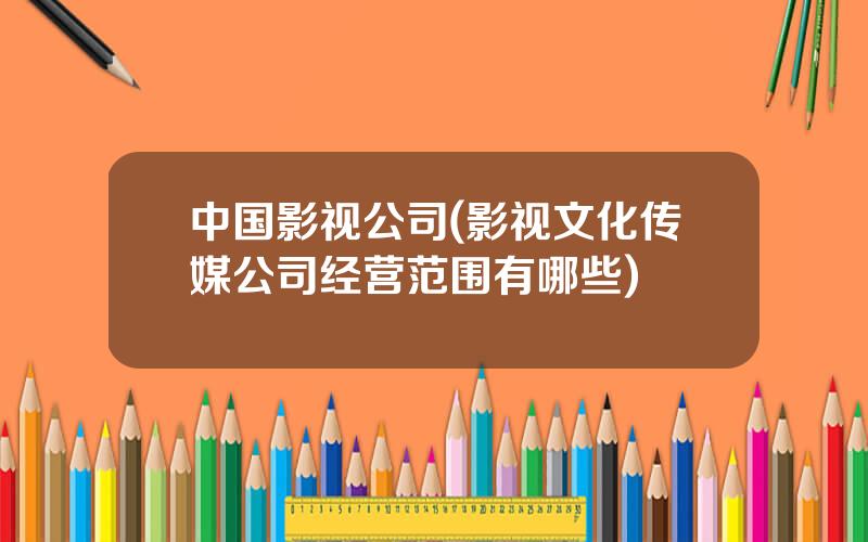 中国影视公司(影视文化传媒公司经营范围有哪些)