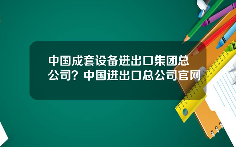 中国成套设备进出口集团总公司？中国进出口总公司官网